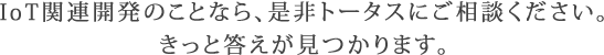 IoT関連開発のことなら、是非トータスにご相談ください。きっと答えが見つかります。