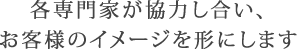 各専門家が協力し合い、お客様のイメージを形にします