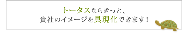 トータスならきっと、貴社のイメージを具体化できます！