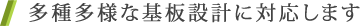 多種多様な基板設計に対応します